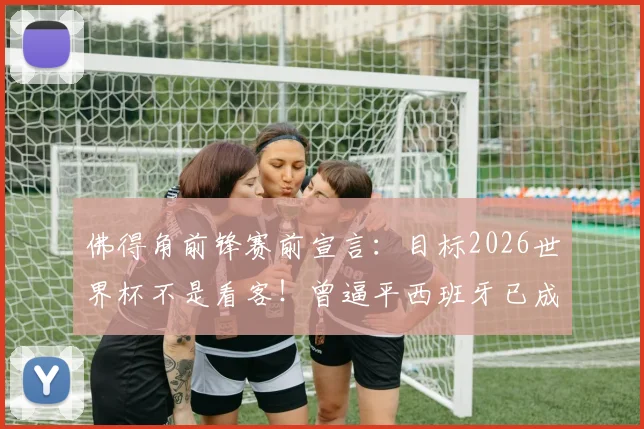 佛得角前锋赛前宣言:目标2026世界杯不是看客!曾逼平西班牙已成历史,深度剖析球队崛起与前景