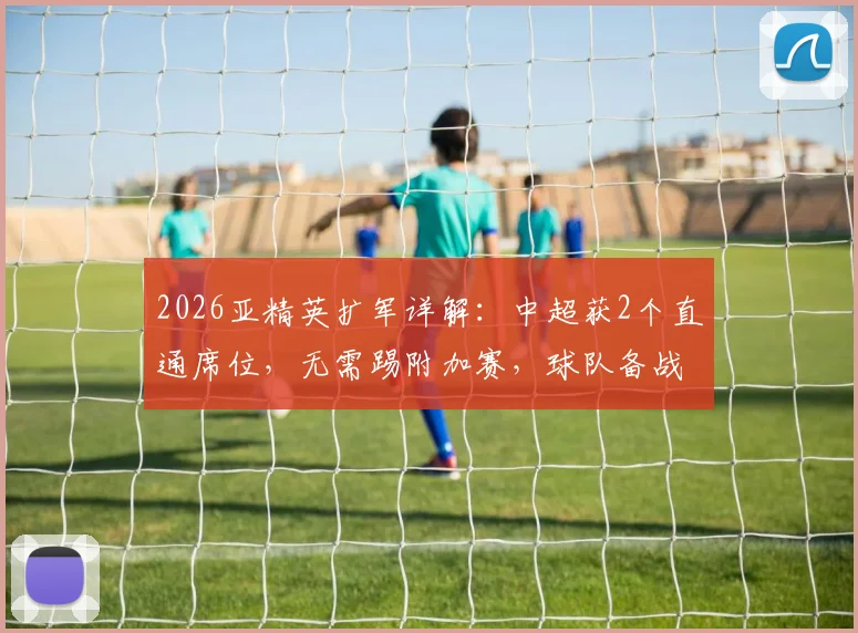 2026亚精英扩军详解:中超获2个直通席位,无需踢附加赛,球队备战策略与利弊全解析