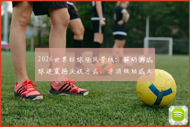 2026世界杯球场风景线:解码挪威球迷震撼庆祝方式,学顶级助威文化