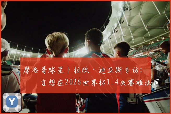 摩洛哥球星卜拉欣·迪亚斯专访：直言想在2026世界杯1_4决赛碰法国，并回应转会穆帅费内巴切传闻