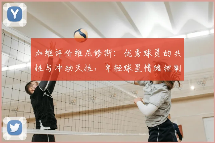 加维评价维尼修斯：优秀球员的共性与冲动天性，年轻球星情绪控制成焦点