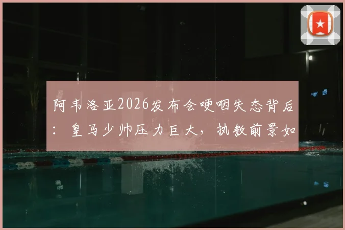 阿韦洛亚2026发布会哽咽失态背后：皇马少帅压力巨大，执教前景如何？球迷热议阿韦洛亚情绪崩溃原因