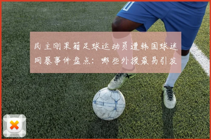 民主刚果籍足球运动员遭韩国球迷网暴事件盘点:哪些外援最易引发争议,球迷文化需反思