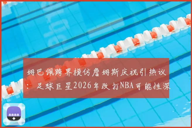 姆巴佩跨界模仿詹姆斯庆祝引热议:足球巨星2026年改打NBA可能性深度分析
