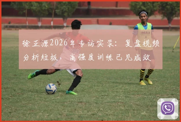 徐正源2026年专访实录：复盘视频分析短板，高强度训练已见成效
