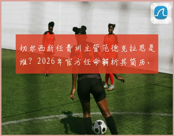 切尔西新任青训主管范德克拉恩是谁?2026年官方任命解析其简历,展望蓝军青训未来方向