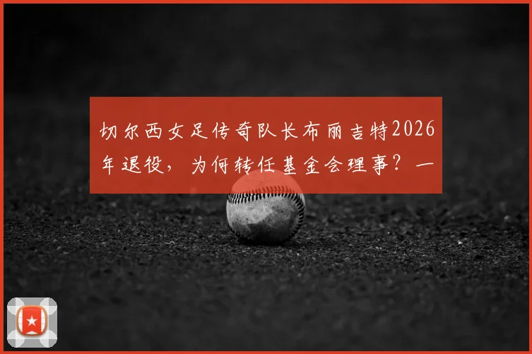 切尔西女足传奇队长布丽吉特2026年退役，为何转任基金会理事？一文回顾其生涯数据与转型内幕