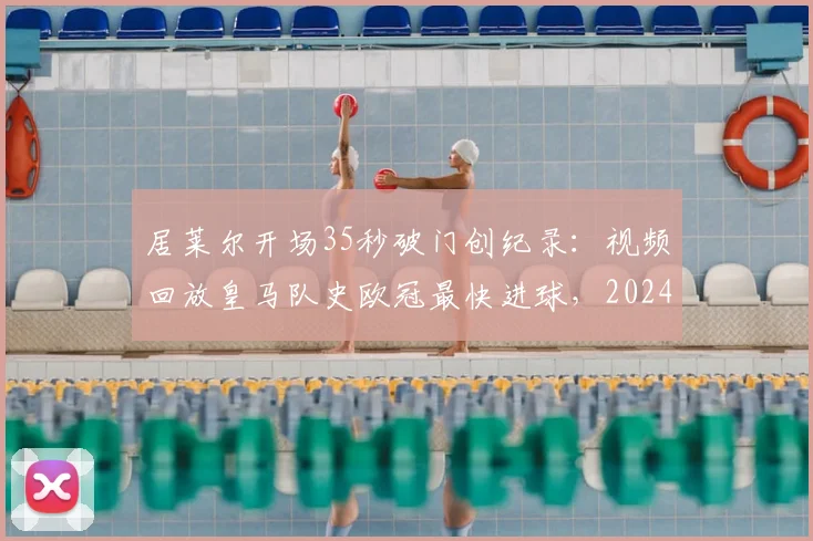 居莱尔开场35秒破门创纪录：视频回放皇马队史欧冠最快进球，2024赛季欧冠最快进球诞生