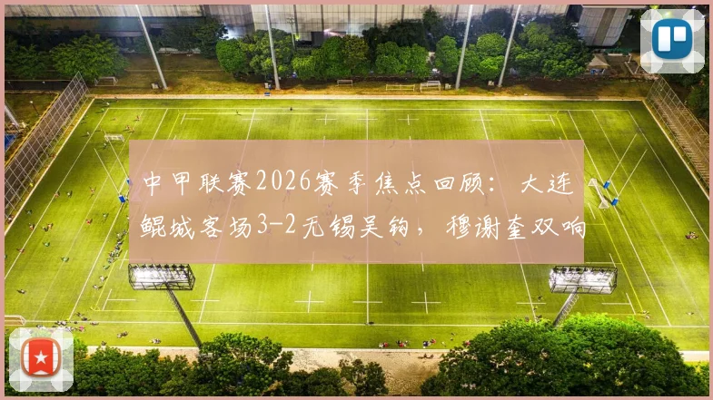 中甲联赛2026赛季焦点回顾:大连鲲城客场3-2无锡吴钩,穆谢奎双响崔明安保级关键三分解析