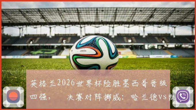 英格兰2026世界杯险胜墨西哥晋级四强，¼决赛对阵挪威：哈兰德vs凯恩对决看点分析与战术前瞻