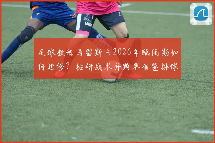 足球教练马雷斯卡2026年赋闲期如何进修？钻研战术并跨界借鉴排球名帅执教理念的深度解析