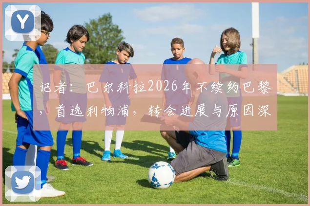 记者：巴尔科拉2026年不续约巴黎，首选利物浦，转会进展与原因深度解析