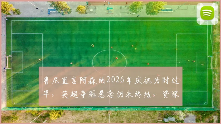 鲁尼直言阿森纳2026年庆祝为时过早,英超争冠悬念仍未终结,资深球迷热议球队心态