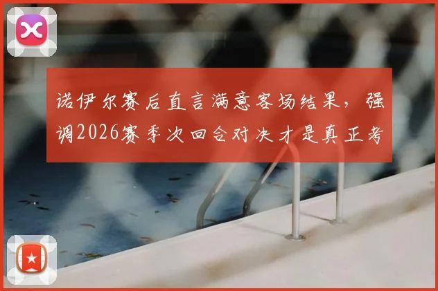 诺伊尔赛后直言满意客场结果，强调2026赛季次回合对决才是真正考验，拜仁门神点出关键